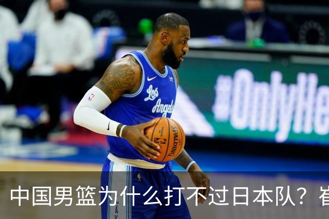 中国男篮为什么打不过日本队？崔永熙毫不客气说出原因，说得实在
