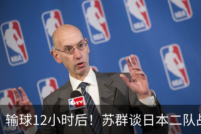 输球12小时后！苏群谈日本二队战略，中国男篮真正的差距藏不住了